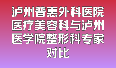 泸州普惠外科医院医疗美容科与泸州医学院整形科专家对比