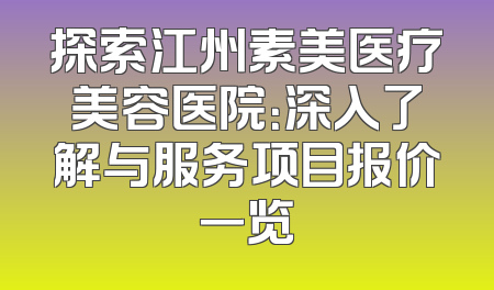 探索江州素美医疗美容医院：深入了解与服务项目报价一览