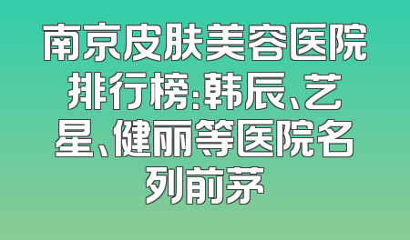 南京皮肤美容医院排行榜：韩辰、艺星、健丽等医院名列前茅