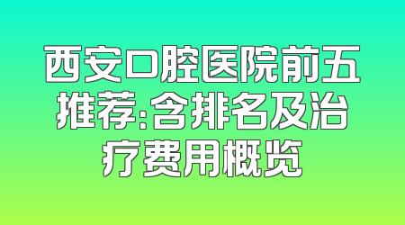 西安口腔医院前五推荐：含排名及治疗费用概览