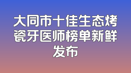 大同市十佳生态烤瓷牙医师榜单新鲜发布