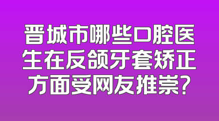 晋城市哪些口腔医生在反颌牙套矫正方面受网友推崇？