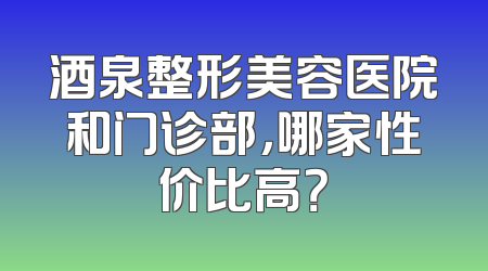 酒泉整形美容医院和门诊部，哪家性价比高？