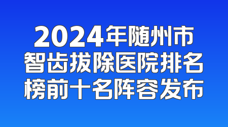 2024年随州市智齿拔除医院排名榜前十名阵容发布