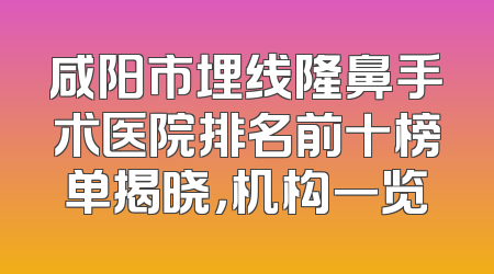 咸阳市埋线隆鼻手术医院排名前十榜单揭晓，机构一览