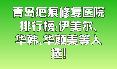 青岛疤痕修复医院排行榜：伊美尔、华韩、华颜美等入选！