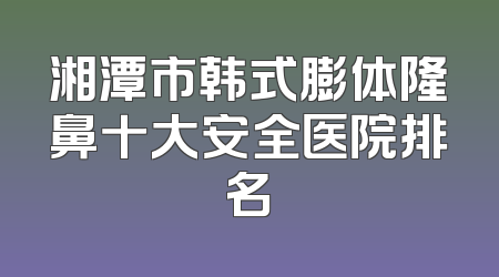 湘潭市韩式膨体隆鼻十大安全医院排名