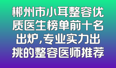 郴州市小耳整容优质医生榜单前十名出炉，专业实力出挑的整容医师推荐