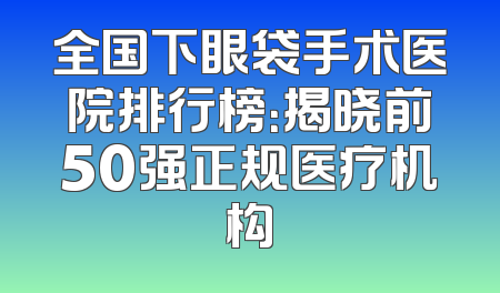 全国下眼袋手术医院排行榜：揭晓前50强正规医疗机构