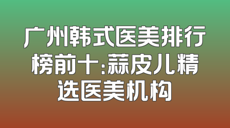 广州韩式医美排行榜前十：蒜皮儿精选医美机构