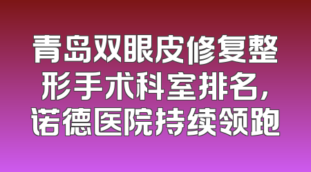 青岛双眼皮修复整形手术科室排名，诺德医院持续领跑