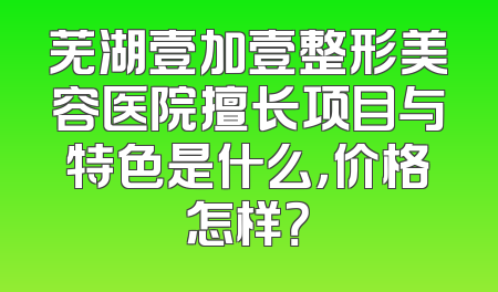 芜湖壹加壹整形美容医院擅长项目与特色是什么，价格怎样？