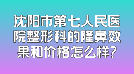 沈阳市第七人民医院整形科的隆鼻效果和价格怎么样？