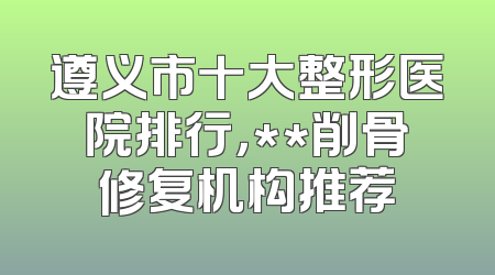 遵义市十大整形医院排行，**削骨修复机构推荐