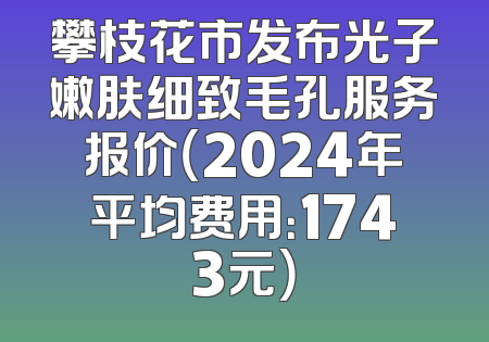 攀枝花市发布光子嫩肤细致毛孔服务报价（2024年平均费用：1743元）