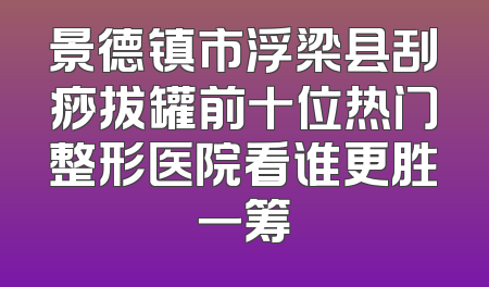 景德镇市浮梁县刮痧拔罐前十位热门整形医院看谁更胜一筹