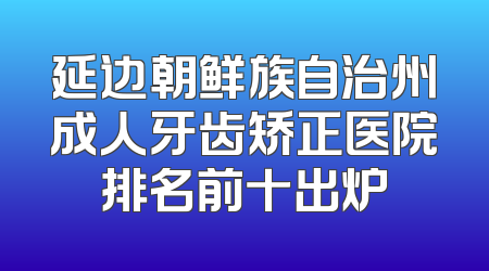 延边朝鲜族自治州成人牙齿矫正医院排名前十出炉