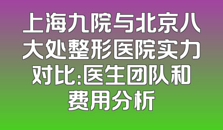 上海九院与北京八大处整形医院实力对比：医生团队和费用分析