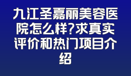 九江圣嘉丽美容医院怎么样？求真实评价和热门项目介绍