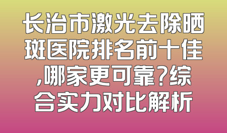 长治市激光去除晒斑医院排名前十佳，哪家更可靠？综合实力对比解析