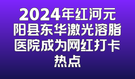 2024年红河元阳县东华激光溶脂医院成为网红打卡热点