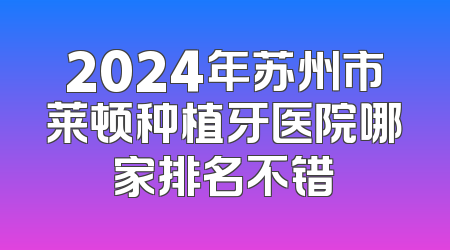 2024年苏州市莱顿种植牙医院哪家排名不错