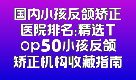 国内小孩反颌矫正医院排名：精选Top50小孩反颌矫正机构收藏指南