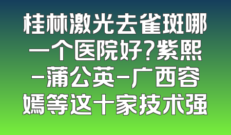 桂林激光去雀斑哪一个医院好？紫熙-蒲公英-广西容嫣等这十家技术强
