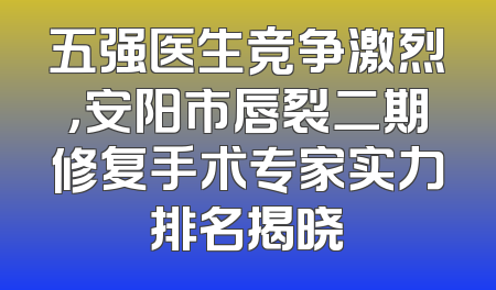 五强医生竞争激烈，安阳市唇裂二期修复手术专家实力排名揭晓