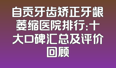 自贡牙齿矫正牙龈萎缩医院排行：十大口碑汇总及评价回顾