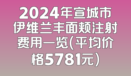 2024年宣城市伊维兰丰面颊注射费用一览（平均价格5781元）