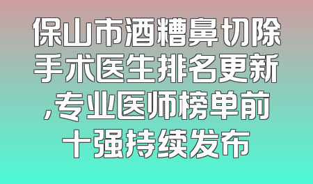 保山市酒糟鼻切除手术医生排名更新，专业医师榜单前十强持续发布