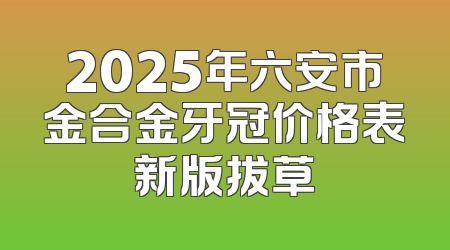2025年六安市金合金牙冠价格表新版拔草