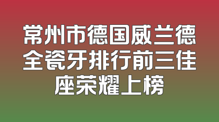 常州市德国威兰德全瓷牙排行前三佳座荣耀上榜