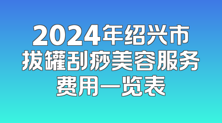 2024年绍兴市拔罐刮痧美容服务费用一览表