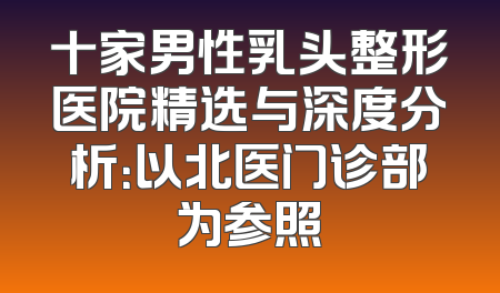 十家男性乳头整形医院精选与深度分析：以北医门诊部为参照
