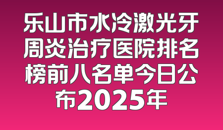 乐山市水冷激光牙周炎治疗医院排名榜前八名单今日公布2025年