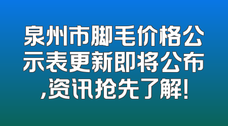 泉州市脚毛价格公示表更新即将公布，资讯抢先了解！