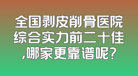 全国剥皮削骨医院综合实力前二十佳，哪家更靠谱呢？