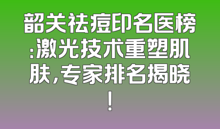 韶关祛痘印名医榜：激光技术重塑肌肤，专家排名揭晓！