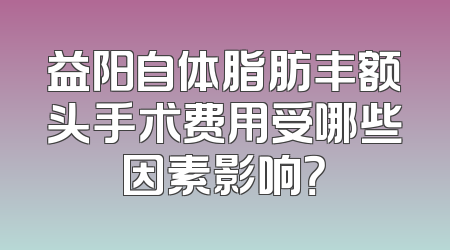 益阳自体脂肪丰额头手术费用受哪些因素影响？