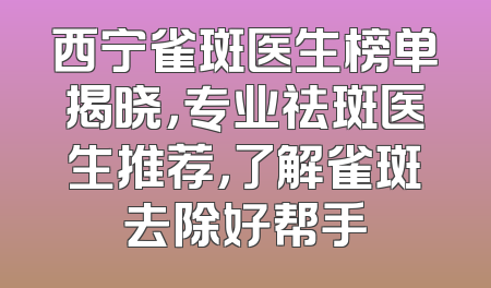 西宁雀斑医生榜单揭晓，专业祛斑医生推荐，了解雀斑去除好帮手