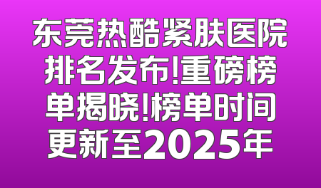 东莞热酷紧肤医院排名发布！重磅榜单揭晓！榜单时间更新至2025年