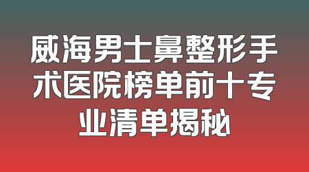 威海男士鼻整形手术医院榜单前十专业清单揭秘