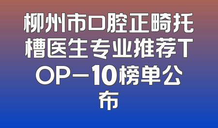 柳州市口腔正畸托槽医生专业推荐TOP_10榜单公布