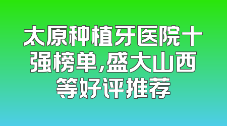 太原种植牙医院十强榜单，盛大山西等好评推荐
