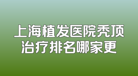 上海植发医院秃顶治疗排名哪家更