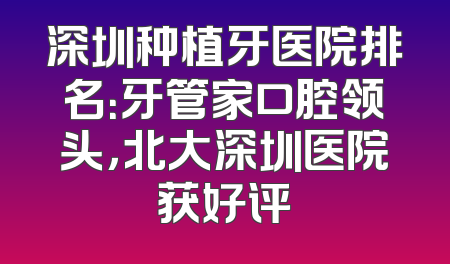 深圳种植牙医院排名：牙管家口腔领头，北大深圳医院获好评