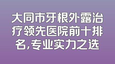 大同市牙根外露治疗领先医院前十排名，专业实力之选