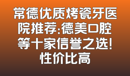 常德优质烤瓷牙医院推荐：德美口腔等十家信誉之选！性价比高